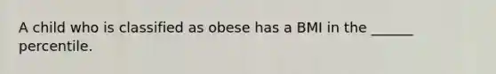 A child who is classified as obese has a BMI in the ______ percentile.