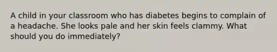 A child in your classroom who has diabetes begins to complain of a headache. She looks pale and her skin feels clammy. What should you do immediately?