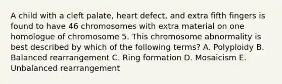 A child with a cleft palate, heart defect, and extra fifth fingers is found to have 46 chromosomes with extra material on one homologue of chromosome 5. This chromosome abnormality is best described by which of the following terms? A. Polyploidy B. Balanced rearrangement C. Ring formation D. Mosaicism E. Unbalanced rearrangement