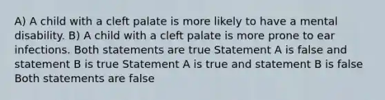 A) A child with a cleft palate is more likely to have a mental disability. B) A child with a cleft palate is more prone to ear infections. Both statements are true Statement A is false and statement B is true Statement A is true and statement B is false Both statements are false