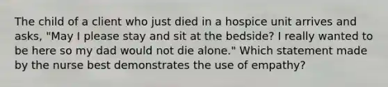 The child of a client who just died in a hospice unit arrives and asks, "May I please stay and sit at the bedside? I really wanted to be here so my dad would not die alone." Which statement made by the nurse best demonstrates the use of empathy?