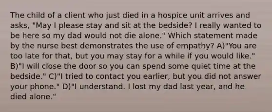 The child of a client who just died in a hospice unit arrives and asks, "May I please stay and sit at the bedside? I really wanted to be here so my dad would not die alone." Which statement made by the nurse best demonstrates the use of empathy? A)"You are too late for that, but you may stay for a while if you would like." B)"I will close the door so you can spend some quiet time at the bedside." C)"I tried to contact you earlier, but you did not answer your phone." D)"I understand. I lost my dad last year, and he died alone."