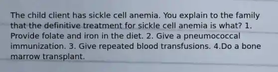 The child client has sickle cell anemia. You explain to the family that the definitive treatment for sickle cell anemia is what? 1. Provide folate and iron in the diet. 2. Give a pneumococcal immunization. 3. Give repeated blood transfusions. 4.Do a bone marrow transplant.