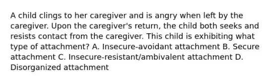 A child clings to her caregiver and is angry when left by the caregiver. Upon the caregiver's return, the child both seeks and resists contact from the caregiver. This child is exhibiting what type of attachment? A. Insecure-avoidant attachment B. Secure attachment C. Insecure-resistant/ambivalent attachment D. Disorganized attachment