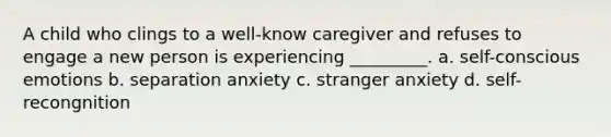 A child who clings to a well-know caregiver and refuses to engage a new person is experiencing _________. a. self-conscious emotions b. separation anxiety c. stranger anxiety d. self-recongnition