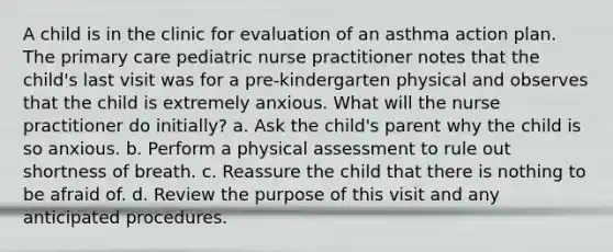 A child is in the clinic for evaluation of an asthma action plan. The primary care pediatric nurse practitioner notes that the child's last visit was for a pre-kindergarten physical and observes that the child is extremely anxious. What will the nurse practitioner do initially? a. Ask the child's parent why the child is so anxious. b. Perform a physical assessment to rule out shortness of breath. c. Reassure the child that there is nothing to be afraid of. d. Review the purpose of this visit and any anticipated procedures.