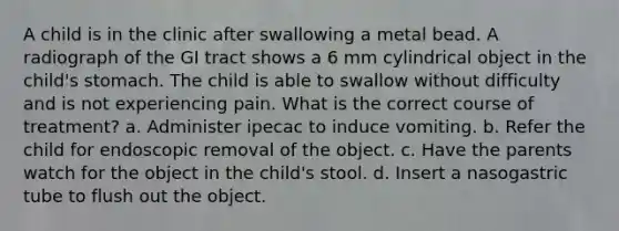 A child is in the clinic after swallowing a metal bead. A radiograph of the GI tract shows a 6 mm cylindrical object in the child's stomach. The child is able to swallow without difficulty and is not experiencing pain. What is the correct course of treatment? a. Administer ipecac to induce vomiting. b. Refer the child for endoscopic removal of the object. c. Have the parents watch for the object in the child's stool. d. Insert a nasogastric tube to flush out the object.