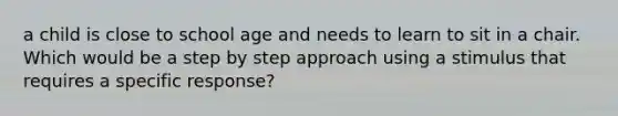 a child is close to school age and needs to learn to sit in a chair. Which would be a step by step approach using a stimulus that requires a specific response?