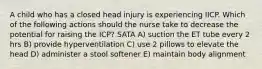 A child who has a closed head injury is experiencing IICP. Which of the following actions should the nurse take to decrease the potential for raising the ICP? SATA A) suction the ET tube every 2 hrs B) provide hyperventilation C) use 2 pillows to elevate the head D) administer a stool softener E) maintain body alignment