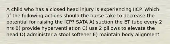 A child who has a closed head injury is experiencing IICP. Which of the following actions should the nurse take to decrease the potential for raising the ICP? SATA A) suction the ET tube every 2 hrs B) provide hyperventilation C) use 2 pillows to elevate the head D) administer a stool softener E) maintain body alignment