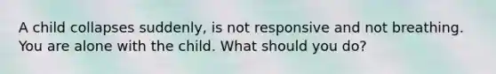 A child collapses suddenly, is not responsive and not breathing. You are alone with the child. What should you do?