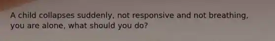 A child collapses suddenly, not responsive and not breathing, you are alone, what should you do?