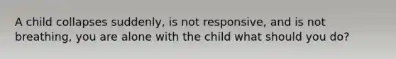 A child collapses suddenly, is not responsive, and is not breathing, you are alone with the child what should you do?