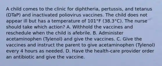 A child comes to the clinic for diphtheria, pertussis, and tetanus (DTaP) and inactivated poliovirus vaccines. The child does not appear ill but has a temperature of 101°F (38.3°C). The nurse should take which action? A. Withhold the vaccines and reschedule when the child is afebrile. B. Administer acetaminophen (Tylenol) and give the vaccines. C. Give the vaccines and instruct the parent to give acetaminophen (Tylenol) every 4 hours as needed. D. Have the health-care provider order an antibiotic and give the vaccine.