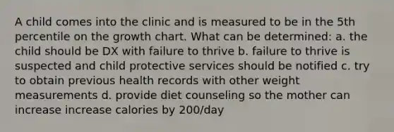 A child comes into the clinic and is measured to be in the 5th percentile on the growth chart. What can be determined: a. the child should be DX with failure to thrive b. failure to thrive is suspected and child protective services should be notified c. try to obtain previous health records with other weight measurements d. provide diet counseling so the mother can increase increase calories by 200/day