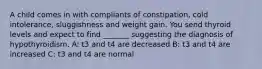 A child comes in with compliants of constipation, cold intolerance, sluggishness and weight gain. You send thyroid levels and expect to find _______ suggesting the diagnosis of hypothyroidism. A: t3 and t4 are decreased B: t3 and t4 are increased C: t3 and t4 are normal