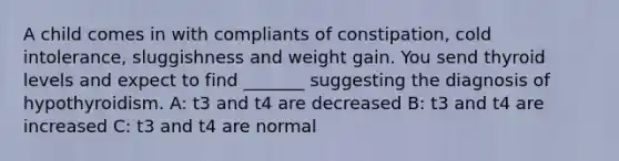 A child comes in with compliants of constipation, cold intolerance, sluggishness and weight gain. You send thyroid levels and expect to find _______ suggesting the diagnosis of hypothyroidism. A: t3 and t4 are decreased B: t3 and t4 are increased C: t3 and t4 are normal