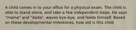 A child comes in to your office for a physical exam. The child is able to stand alone, and take a few independent steps. He says "mama" and "dada", waves bye-bye, and feeds himself. Based on these developmental milestones, how old is this child