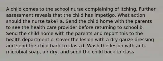 A child comes to the school nurse complaining of itching. Further assessment reveals that the child has impetigo. What action should the nurse take? a. Send the child home with the parents to see the health care provider before returning to school b. Send the child home with the parents and report this to the health department c. Cover the lesion with a dry gauze dressing and send the child back to class d. Wash the lesion with anti-microbial soap, air dry, and send the child back to class