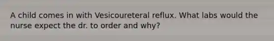 A child comes in with Vesicoureteral reflux. What labs would the nurse expect the dr. to order and why?