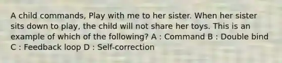 A child commands, Play with me to her sister. When her sister sits down to play, the child will not share her toys. This is an example of which of the following? A : Command B : Double bind C : Feedback loop D : Self-correction