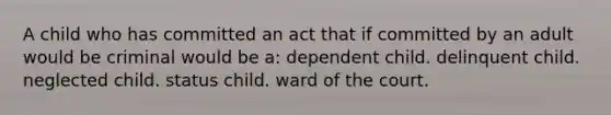 A child who has committed an act that if committed by an adult would be criminal would be a: dependent child. delinquent child. neglected child. status child. ward of the court.