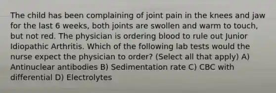 The child has been complaining of joint pain in the knees and jaw for the last 6 weeks, both joints are swollen and warm to touch, but not red. The physician is ordering blood to rule out Junior Idiopathic Arthritis. Which of the following lab tests would the nurse expect the physician to order? (Select all that apply) A) Antinuclear antibodies B) Sedimentation rate C) CBC with differential D) Electrolytes