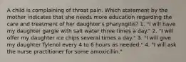 A child is complaining of throat pain. Which statement by the mother indicates that she needs more education regarding the care and treatment of her daughter's pharyngitis? 1. "I will have my daughter gargle with salt water three times a day." 2. "I will offer my daughter ice chips several times a day." 3. "I will give my daughter Tylenol every 4 to 6 hours as needed." 4. "I will ask the nurse practitioner for some amoxicillin."