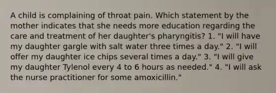 A child is complaining of throat pain. Which statement by the mother indicates that she needs more education regarding the care and treatment of her daughter's pharyngitis? 1. "I will have my daughter gargle with salt water three times a day." 2. "I will offer my daughter ice chips several times a day." 3. "I will give my daughter Tylenol every 4 to 6 hours as needed." 4. "I will ask the nurse practitioner for some amoxicillin."