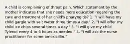 A child is complaining of throat pain. Which statement by the mother indicates that she needs more education regarding the care and treatment of her child's pharyngitis? 1. "I will have my child gargle with salt water three times a day." 2. "I will offer my child ice chips several times a day." 3. "I will give my child Tylenol every 4 to 6 hours as needed." 4. "I will ask the nurse practitioner for some amoxicillin."