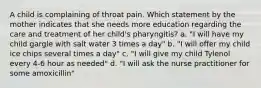 A child is complaining of throat pain. Which statement by the mother indicates that she needs more education regarding the care and treatment of her child's pharyngitis? a. "I will have my child gargle with salt water 3 times a day" b. "I will offer my child ice chips several times a day" c. "I will give my child Tylenol every 4-6 hour as needed" d. "I will ask the nurse practitioner for some amoxicillin"