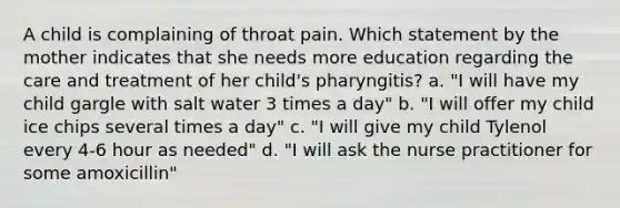 A child is complaining of throat pain. Which statement by the mother indicates that she needs more education regarding the care and treatment of her child's pharyngitis? a. "I will have my child gargle with salt water 3 times a day" b. "I will offer my child ice chips several times a day" c. "I will give my child Tylenol every 4-6 hour as needed" d. "I will ask the nurse practitioner for some amoxicillin"