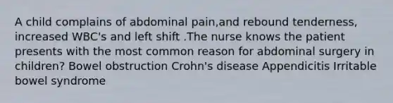 A child complains of abdominal pain,and rebound tenderness, increased WBC's and left shift .The nurse knows the patient presents with the most common reason for abdominal surgery in children? Bowel obstruction Crohn's disease Appendicitis Irritable bowel syndrome