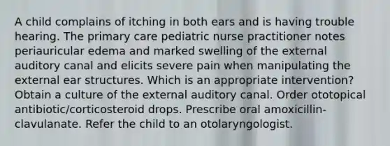 A child complains of itching in both ears and is having trouble hearing. The primary care pediatric nurse practitioner notes periauricular edema and marked swelling of the external auditory canal and elicits severe pain when manipulating the external ear structures. Which is an appropriate intervention? Obtain a culture of the external auditory canal. Order ototopical antibiotic/corticosteroid drops. Prescribe oral amoxicillin-clavulanate. Refer the child to an otolaryngologist.