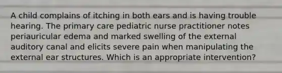 A child complains of itching in both ears and is having trouble hearing. The primary care pediatric nurse practitioner notes periauricular edema and marked swelling of the external auditory canal and elicits severe pain when manipulating the external ear structures. Which is an appropriate intervention?