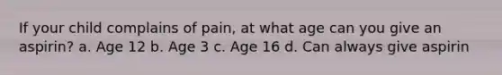 If your child complains of pain, at what age can you give an aspirin? a. Age 12 b. Age 3 c. Age 16 d. Can always give aspirin