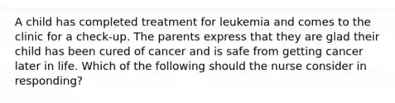 A child has completed treatment for leukemia and comes to the clinic for a check-up. The parents express that they are glad their child has been cured of cancer and is safe from getting cancer later in life. Which of the following should the nurse consider in responding?