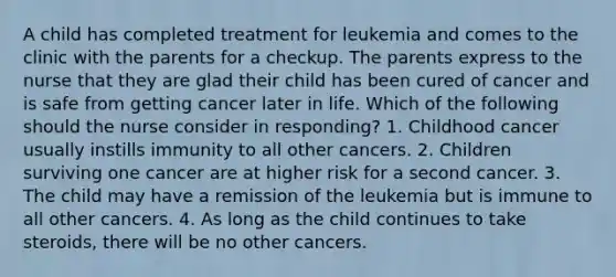 A child has completed treatment for leukemia and comes to the clinic with the parents for a checkup. The parents express to the nurse that they are glad their child has been cured of cancer and is safe from getting cancer later in life. Which of the following should the nurse consider in responding? 1. Childhood cancer usually instills immunity to all other cancers. 2. Children surviving one cancer are at higher risk for a second cancer. 3. The child may have a remission of the leukemia but is immune to all other cancers. 4. As long as the child continues to take steroids, there will be no other cancers.