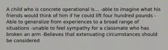 A child who is concrete operational is... -able to imagine what his friends would think of him if he could lift four hundred pounds -Able to generalize from experiences to a broad range of situations -unable to feel sympathy for a classmate who has broken an arm -Believes that extenuating circumstances should be considered