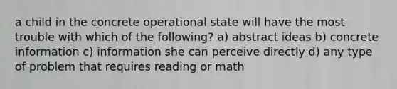 a child in the concrete operational state will have the most trouble with which of the following? a) abstract ideas b) concrete information c) information she can perceive directly d) any type of problem that requires reading or math