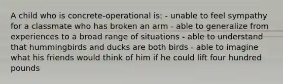 A child who is concrete-operational is: - unable to feel sympathy for a classmate who has broken an arm - able to generalize from experiences to a broad range of situations - able to understand that hummingbirds and ducks are both birds - able to imagine what his friends would think of him if he could lift four hundred pounds