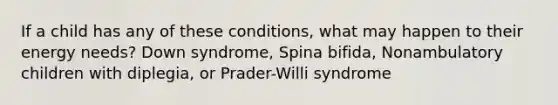 If a child has any of these conditions, what may happen to their energy needs? Down syndrome, Spina bifida, Nonambulatory children with diplegia, or Prader-Willi syndrome