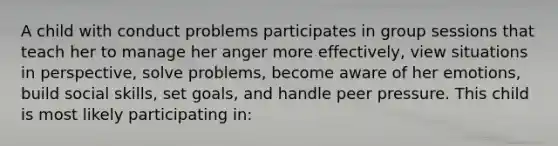 A child with conduct problems participates in group sessions that teach her to manage her anger more effectively, view situations in perspective, solve problems, become aware of her emotions, build social skills, set goals, and handle peer pressure. This child is most likely participating in: