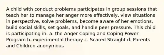 A child with conduct problems participates in group sessions that teach her to manage her anger more effectively, view situations in perspective, solve problems, become aware of her emotions, build social skills, set goals, and handle peer pressure. This child is participating in: a. the Anger Coping and Coping Power Program b. experimental therapy c. Scared Straight d. Parents and Children anonymous