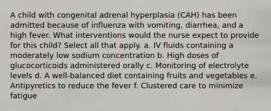 A child with congenital adrenal hyperplasia (CAH) has been admitted because of influenza with vomiting, diarrhea, and a high fever. What interventions would the nurse expect to provide for this child? Select all that apply. a. IV fluids containing a moderately low sodium concentration b. High doses of glucocorticoids administered orally c. Monitoring of electrolyte levels d. A well-balanced diet containing fruits and vegetables e. Antipyretics to reduce the fever f. Clustered care to minimize fatigue