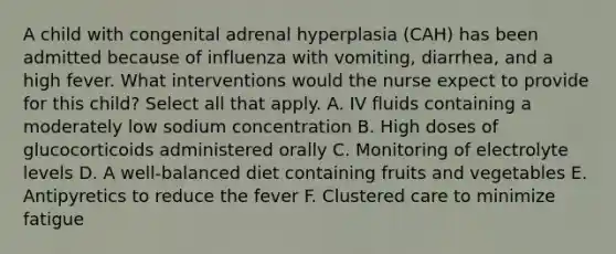 A child with congenital adrenal hyperplasia (CAH) has been admitted because of influenza with vomiting, diarrhea, and a high fever. What interventions would the nurse expect to provide for this child? Select all that apply. A. IV fluids containing a moderately low sodium concentration B. High doses of glucocorticoids administered orally C. Monitoring of electrolyte levels D. A well-balanced diet containing fruits and vegetables E. Antipyretics to reduce the fever F. Clustered care to minimize fatigue