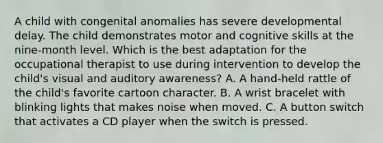 A child with congenital anomalies has severe developmental delay. The child demonstrates motor and cognitive skills at the nine-month level. Which is the best adaptation for the occupational therapist to use during intervention to develop the child's visual and auditory awareness? A. A hand-held rattle of the child's favorite cartoon character. B. A wrist bracelet with blinking lights that makes noise when moved. C. A button switch that activates a CD player when the switch is pressed.