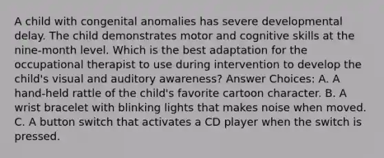 A child with congenital anomalies has severe developmental delay. The child demonstrates motor and cognitive skills at the nine-month level. Which is the best adaptation for the occupational therapist to use during intervention to develop the child's visual and auditory awareness? Answer Choices: A. A hand-held rattle of the child's favorite cartoon character. B. A wrist bracelet with blinking lights that makes noise when moved. C. A button switch that activates a CD player when the switch is pressed.