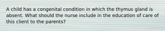 A child has a congenital condition in which the thymus gland is absent. What should the nurse include in the education of care of this client to the parents?