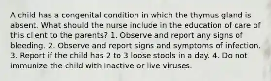 A child has a congenital condition in which the thymus gland is absent. What should the nurse include in the education of care of this client to the parents? 1. Observe and report any signs of bleeding. 2. Observe and report signs and symptoms of infection. 3. Report if the child has 2 to 3 loose stools in a day. 4. Do not immunize the child with inactive or live viruses.